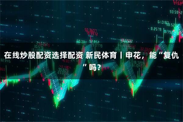 在线炒股配资选择配资 新民体育丨申花，能“复仇”吗？