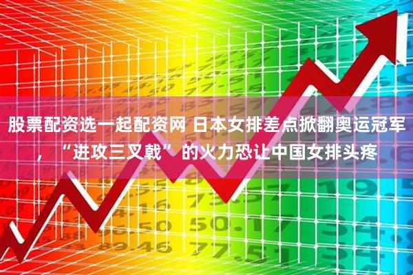 股票配资选一起配资网 日本女排差点掀翻奥运冠军， “进攻三叉戟” 的火力恐让中国女排头疼