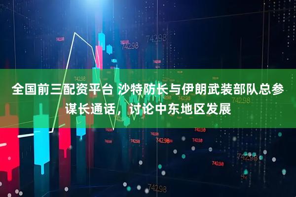 全国前三配资平台 沙特防长与伊朗武装部队总参谋长通话，讨论中东地区发展