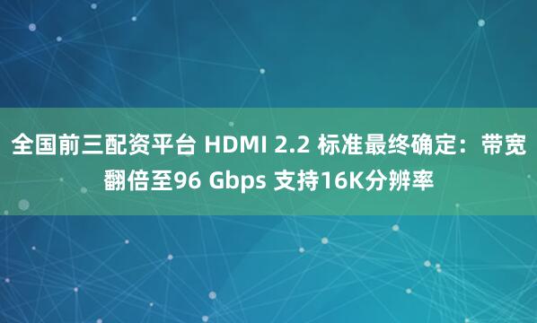 全国前三配资平台 HDMI 2.2 标准最终确定：带宽翻倍至96 Gbps 支持16K分辨率