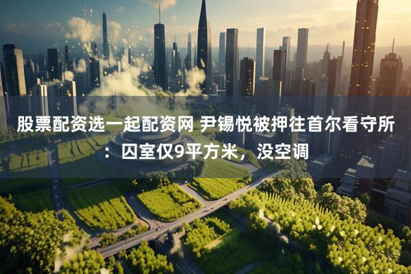 股票配资选一起配资网 尹锡悦被押往首尔看守所：囚室仅9平方米，没空调
