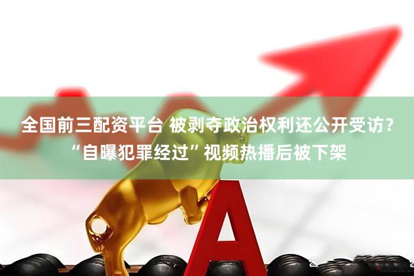 全国前三配资平台 被剥夺政治权利还公开受访？“自曝犯罪经过”视频热播后被下架