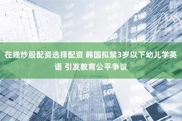 在线炒股配资选择配资 韩国拟禁3岁以下幼儿学英语 引发教育公平争议