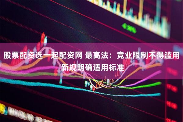 股票配资选一起配资网 最高法：竞业限制不得滥用 新规明确适用标准
