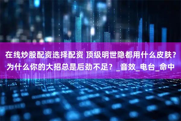 在线炒股配资选择配资 顶级明世隐都用什么皮肤？为什么你的大招总是后劲不足？_音效_电台_命中