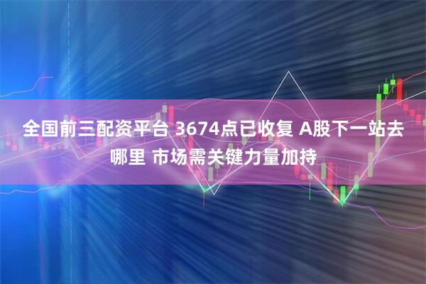 全国前三配资平台 3674点已收复 A股下一站去哪里 市场需关键力量加持