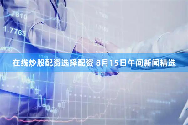 在线炒股配资选择配资 8月15日午间新闻精选
