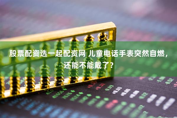 股票配资选一起配资网 儿童电话手表突然自燃，还能不能戴了？