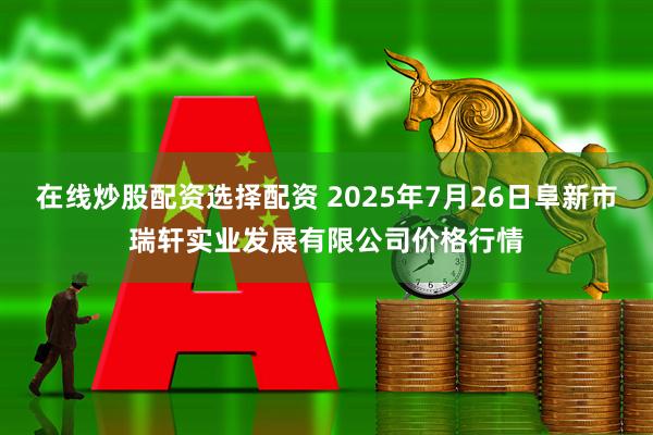在线炒股配资选择配资 2025年7月26日阜新市瑞轩实业发展有限公司价格行情