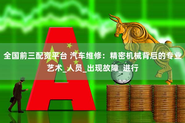 全国前三配资平台 汽车维修：精密机械背后的专业艺术_人员_出现故障_进行