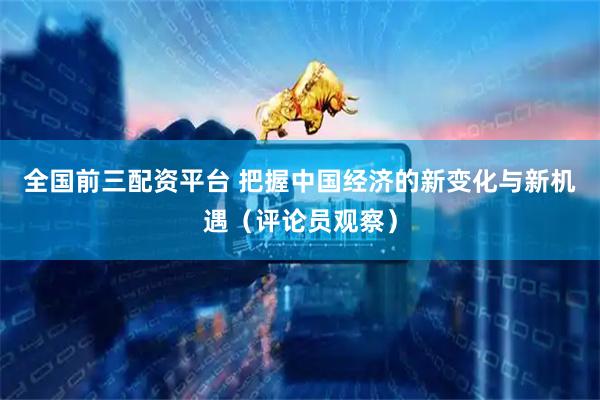 全国前三配资平台 把握中国经济的新变化与新机遇（评论员观察）