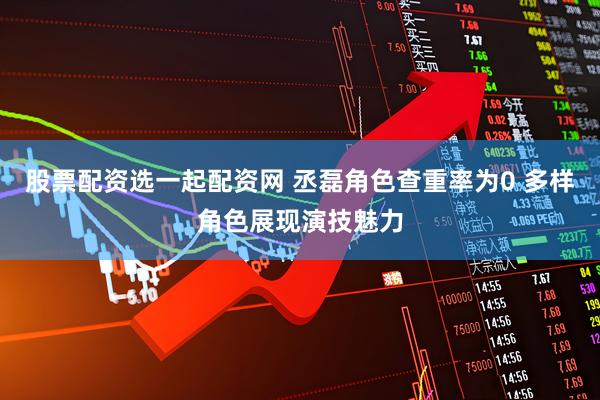 股票配资选一起配资网 丞磊角色查重率为0 多样角色展现演技魅力