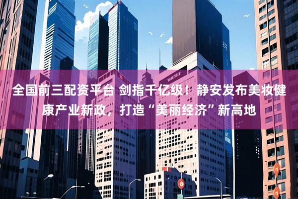 全国前三配资平台 剑指千亿级！静安发布美妆健康产业新政，打造“美丽经济”新高地