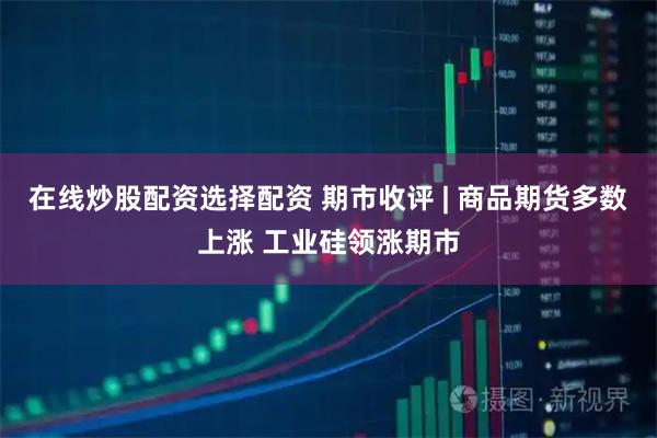 在线炒股配资选择配资 期市收评 | 商品期货多数上涨 工业硅领涨期市