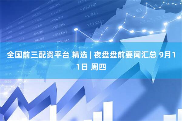 全国前三配资平台 精选 | 夜盘盘前要闻汇总 9月11日 周四