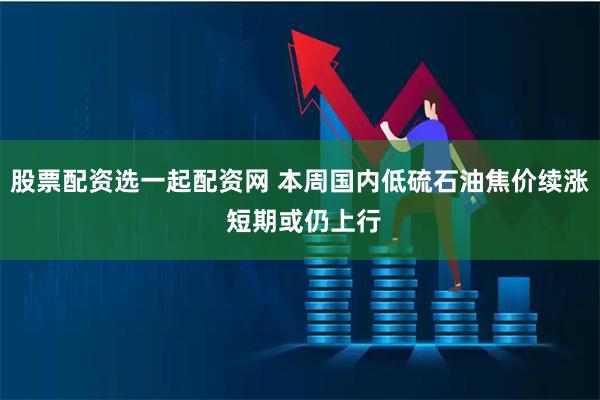股票配资选一起配资网 本周国内低硫石油焦价续涨 短期或仍上行