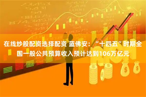 在线炒股配资选择配资 蓝佛安：“十四五”时期全国一般公共预算收入预计达到106万亿元