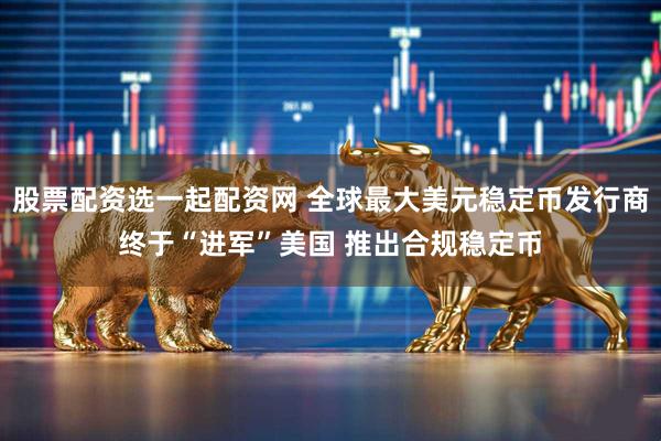 股票配资选一起配资网 全球最大美元稳定币发行商终于“进军”美国 推出合规稳定币