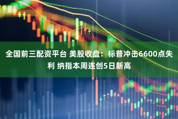 全国前三配资平台 美股收盘：标普冲击6600点失利 纳指本周连创5日新高