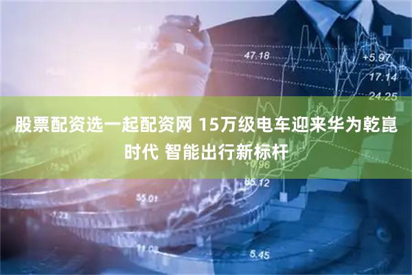 股票配资选一起配资网 15万级电车迎来华为乾崑时代 智能出行新标杆
