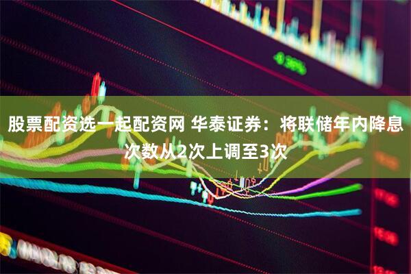 股票配资选一起配资网 华泰证券：将联储年内降息次数从2次上调至3次