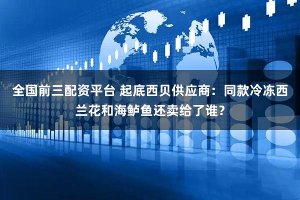 全国前三配资平台 起底西贝供应商：同款冷冻西兰花和海鲈鱼还卖给了谁？