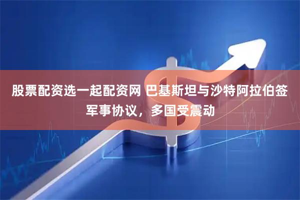 股票配资选一起配资网 巴基斯坦与沙特阿拉伯签军事协议，多国受震动
