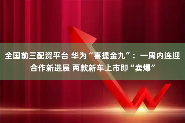 全国前三配资平台 华为“喜提金九”：一周内连迎合作新进展 两款新车上市即“卖爆”