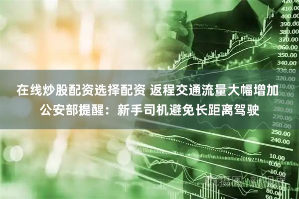 在线炒股配资选择配资 返程交通流量大幅增加 公安部提醒：新手司机避免长距离驾驶