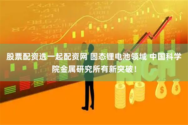 股票配资选一起配资网 固态锂电池领域 中国科学院金属研究所有新突破！