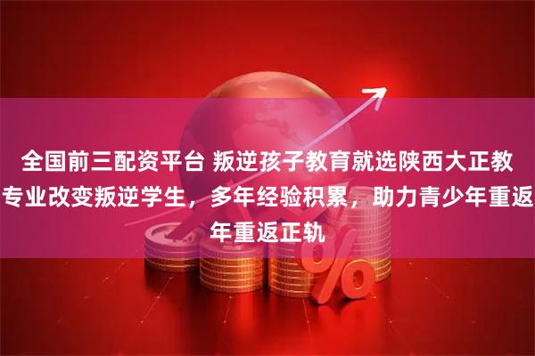 全国前三配资平台 叛逆孩子教育就选陕西大正教育，专业改变叛逆学生，多年经验积累，助力青少年重返正轨