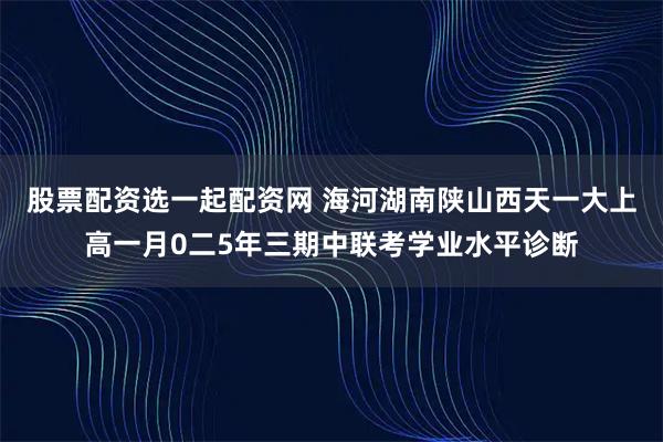 股票配资选一起配资网 海河湖南陕山西天一大上高一月0二5年三期中联考学业水平诊断