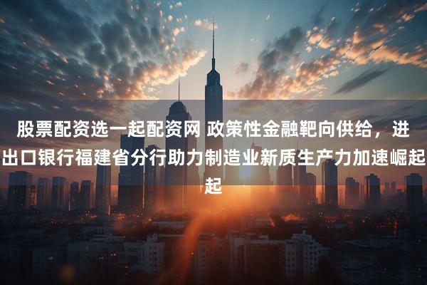 股票配资选一起配资网 政策性金融靶向供给,进出口银行福建省分行助力制造业新质生产力加速崛起