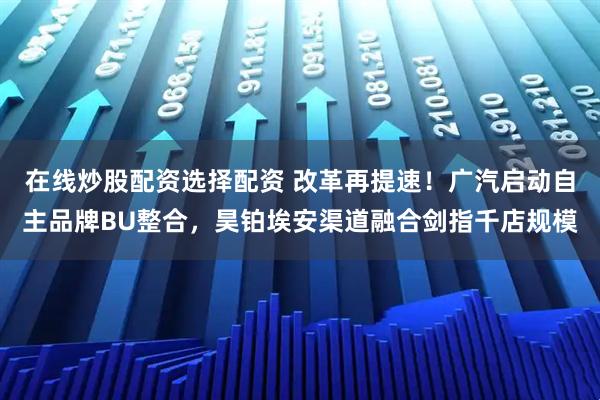 在线炒股配资选择配资 改革再提速！广汽启动自主品牌BU整合，昊铂埃安渠道融合剑指千店规模