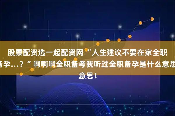 股票配资选一起配资网 “人生建议不要在家全职备孕…？”啊啊啊全职备考我听过全职备孕是什么意思！