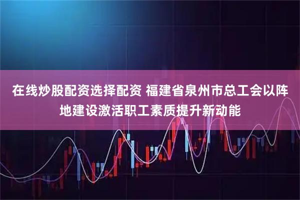 在线炒股配资选择配资 福建省泉州市总工会以阵地建设激活职工素质提升新动能