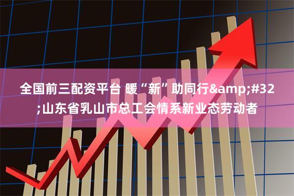 全国前三配资平台 暖“新”助同行 山东省乳山市总工会情系新业态劳动者