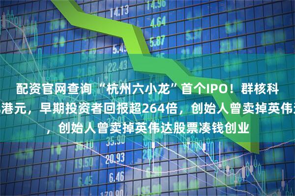 配资官网查询 “杭州六小龙”首个IPO！群核科技市值破310亿港元，早期投资者回报超264倍，创始人曾卖掉英伟达股票凑钱创业