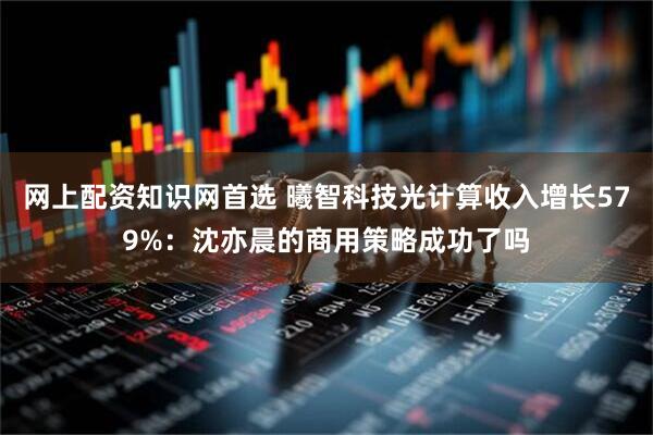 网上配资知识网首选 曦智科技光计算收入增长579%:沈亦晨的商用策略成功了吗