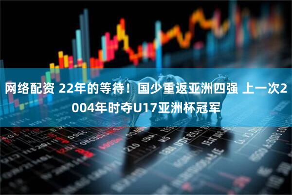 网络配资 22年的等待!国少重返亚洲四强 上一次2004年时夺U17亚洲杯冠军